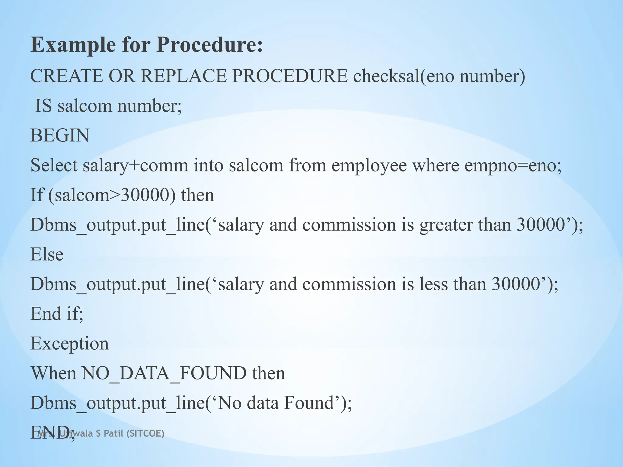 Mrs. Ujjwala S Patil (SITCOE)
Example for Procedure:
CREATE OR REPLACE PROCEDURE checksal(eno number)
IS salcom number;
BEGIN
Select salary+comm into salcom from employee where empno=eno;
If (salcom>30000) then
Dbms_output.put_line(‘salary and commission is greater than 30000’);
Else
Dbms_output.put_line(‘salary and commission is less than 30000’);
End if;
Exception
When NO_DATA_FOUND then
Dbms_output.put_line(‘No data Found’);
END;
 