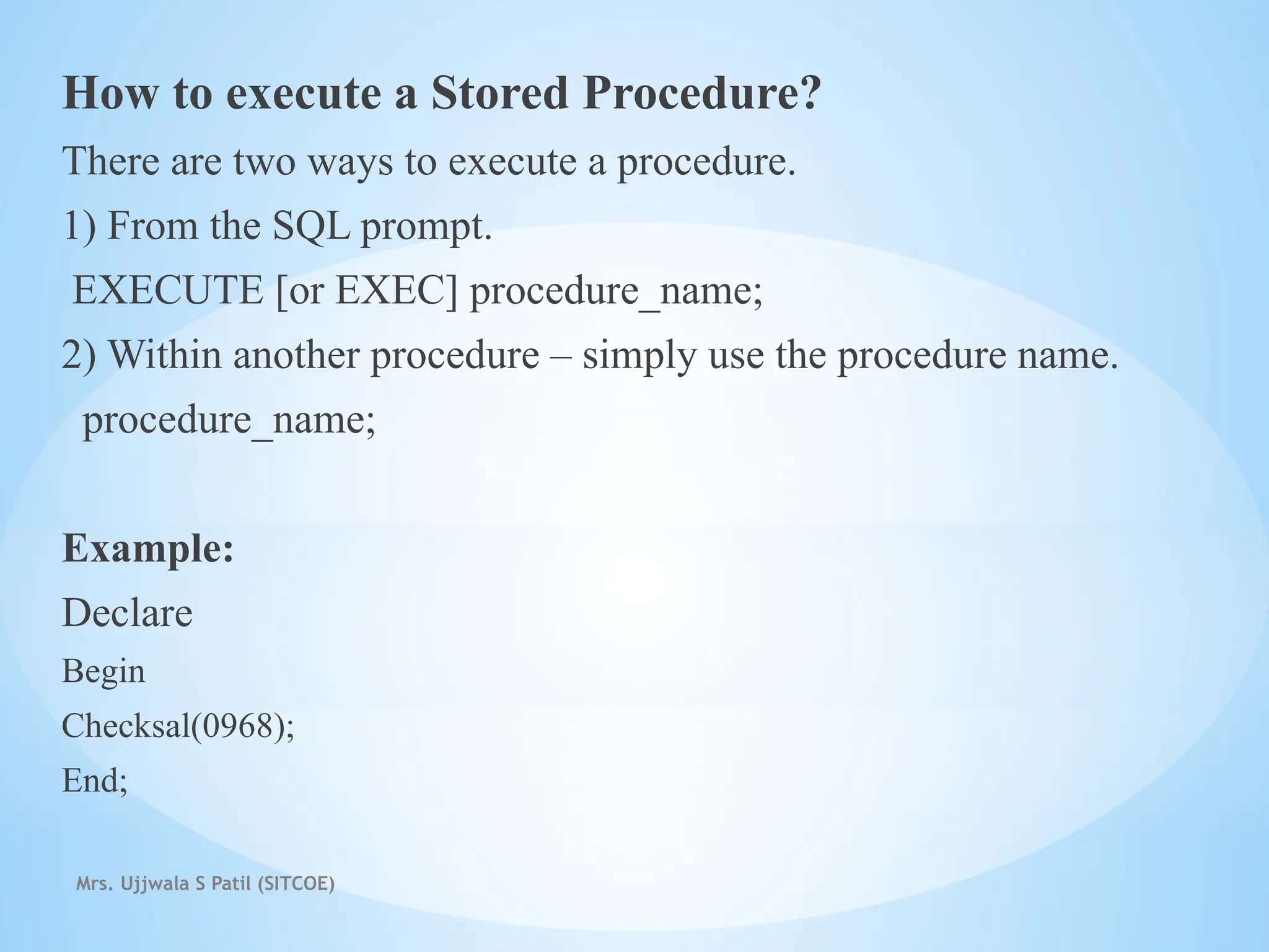 Mrs. Ujjwala S Patil (SITCOE)
How to execute a Stored Procedure?
There are two ways to execute a procedure.
1) From the SQL prompt.
EXECUTE [or EXEC] procedure_name;
2) Within another procedure – simply use the procedure name.
procedure_name;
Example:
Declare
Begin
Checksal(0968);
End;
 
