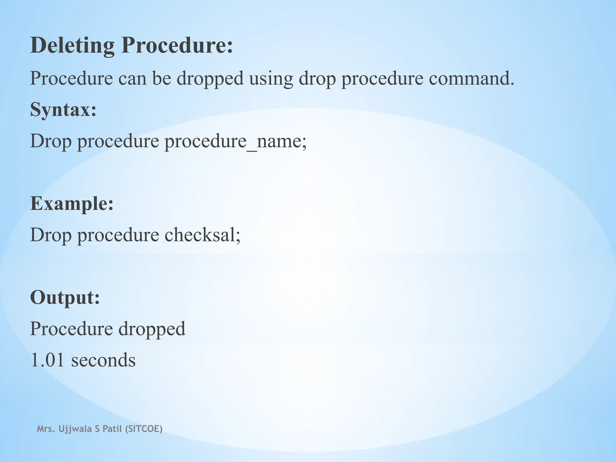 Mrs. Ujjwala S Patil (SITCOE)
Deleting Procedure:
Procedure can be dropped using drop procedure command.
Syntax:
Drop procedure procedure_name;
Example:
Drop procedure checksal;
Output:
Procedure dropped
1.01 seconds
 