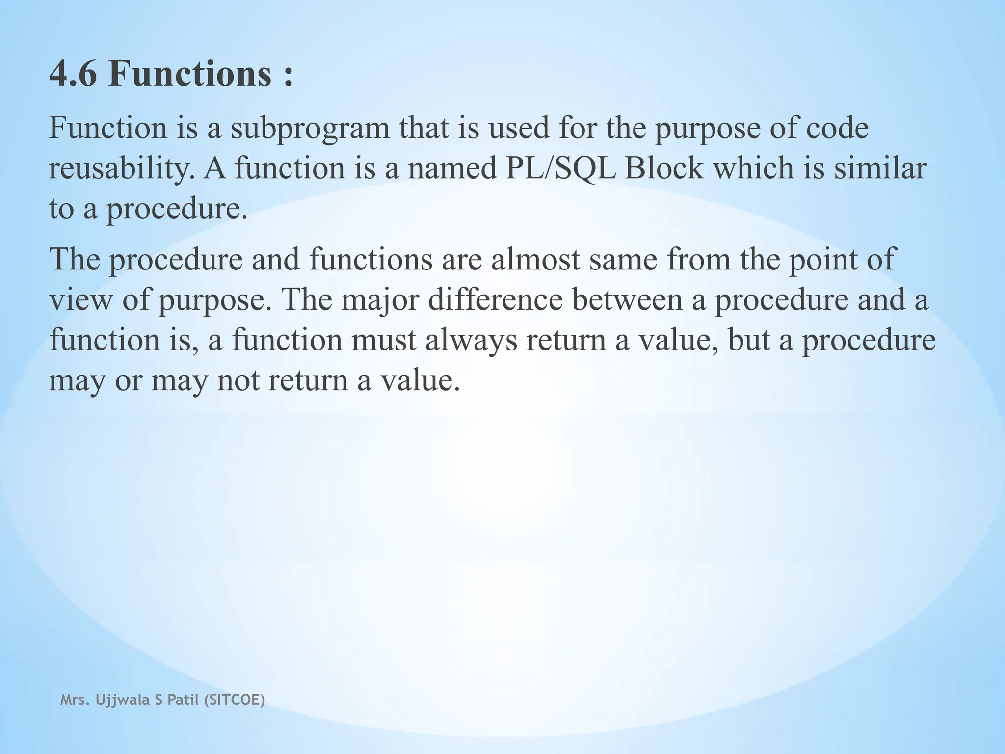 Mrs. Ujjwala S Patil (SITCOE)
4.6 Functions :
Function is a subprogram that is used for the purpose of code
reusability. A function is a named PL/SQL Block which is similar
to a procedure.
The procedure and functions are almost same from the point of
view of purpose. The major difference between a procedure and a
function is, a function must always return a value, but a procedure
may or may not return a value.
 
