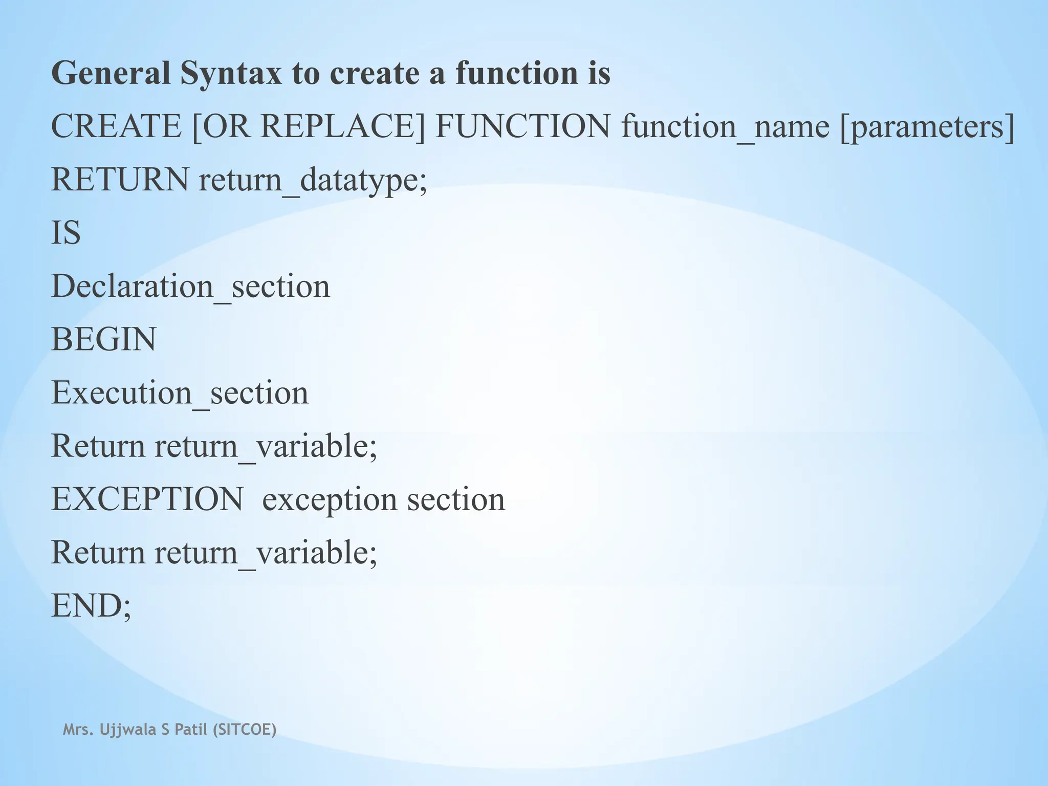 Mrs. Ujjwala S Patil (SITCOE)
General Syntax to create a function is
CREATE [OR REPLACE] FUNCTION function_name [parameters]
RETURN return_datatype;
IS
Declaration_section
BEGIN
Execution_section
Return return_variable;
EXCEPTION exception section
Return return_variable;
END;
 