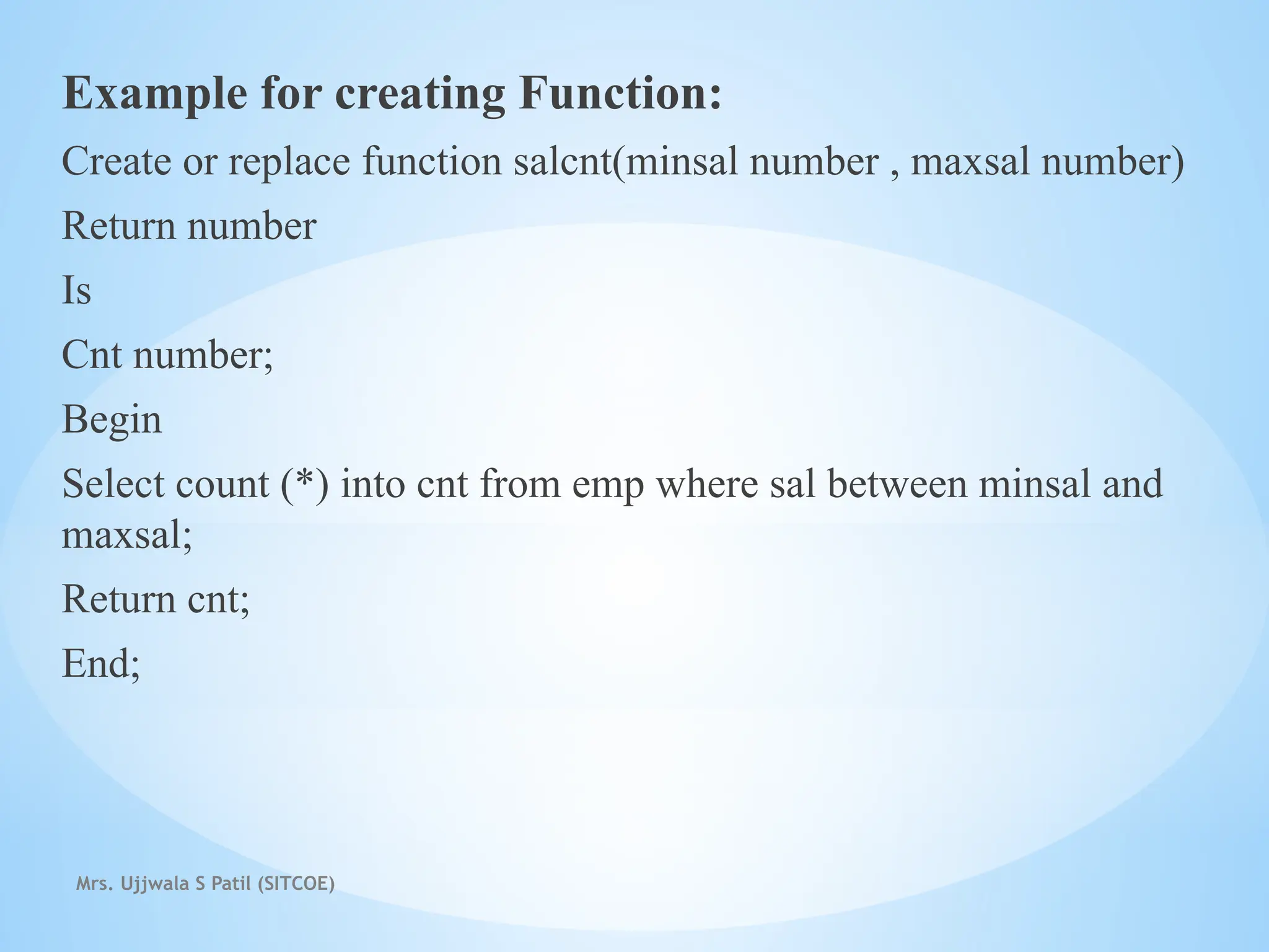 Mrs. Ujjwala S Patil (SITCOE)
Example for creating Function:
Create or replace function salcnt(minsal number , maxsal number)
Return number
Is
Cnt number;
Begin
Select count (*) into cnt from emp where sal between minsal and
maxsal;
Return cnt;
End;
 