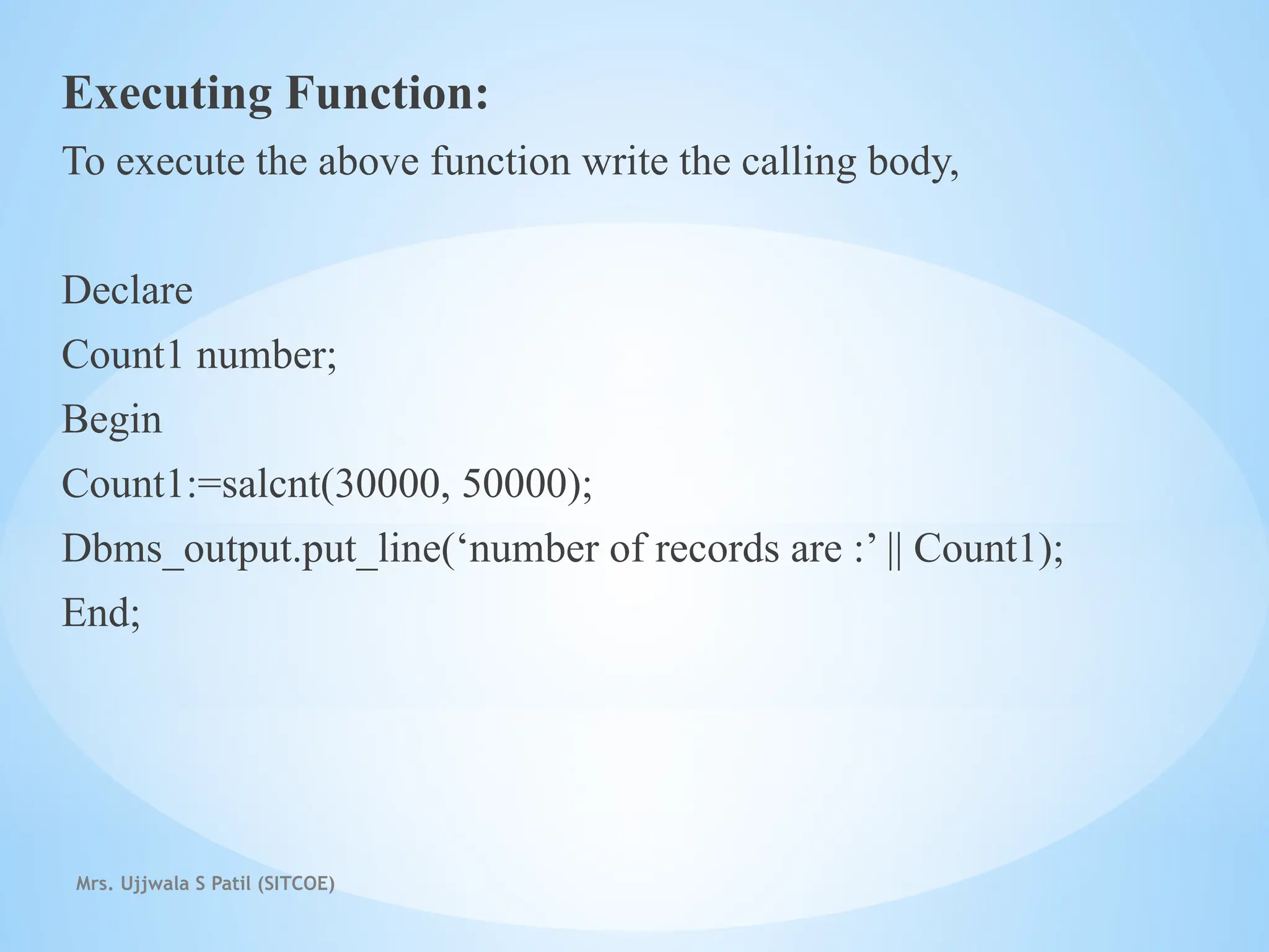 Mrs. Ujjwala S Patil (SITCOE)
Executing Function:
To execute the above function write the calling body,
Declare
Count1 number;
Begin
Count1:=salcnt(30000, 50000);
Dbms_output.put_line(‘number of records are :’ || Count1);
End;
 