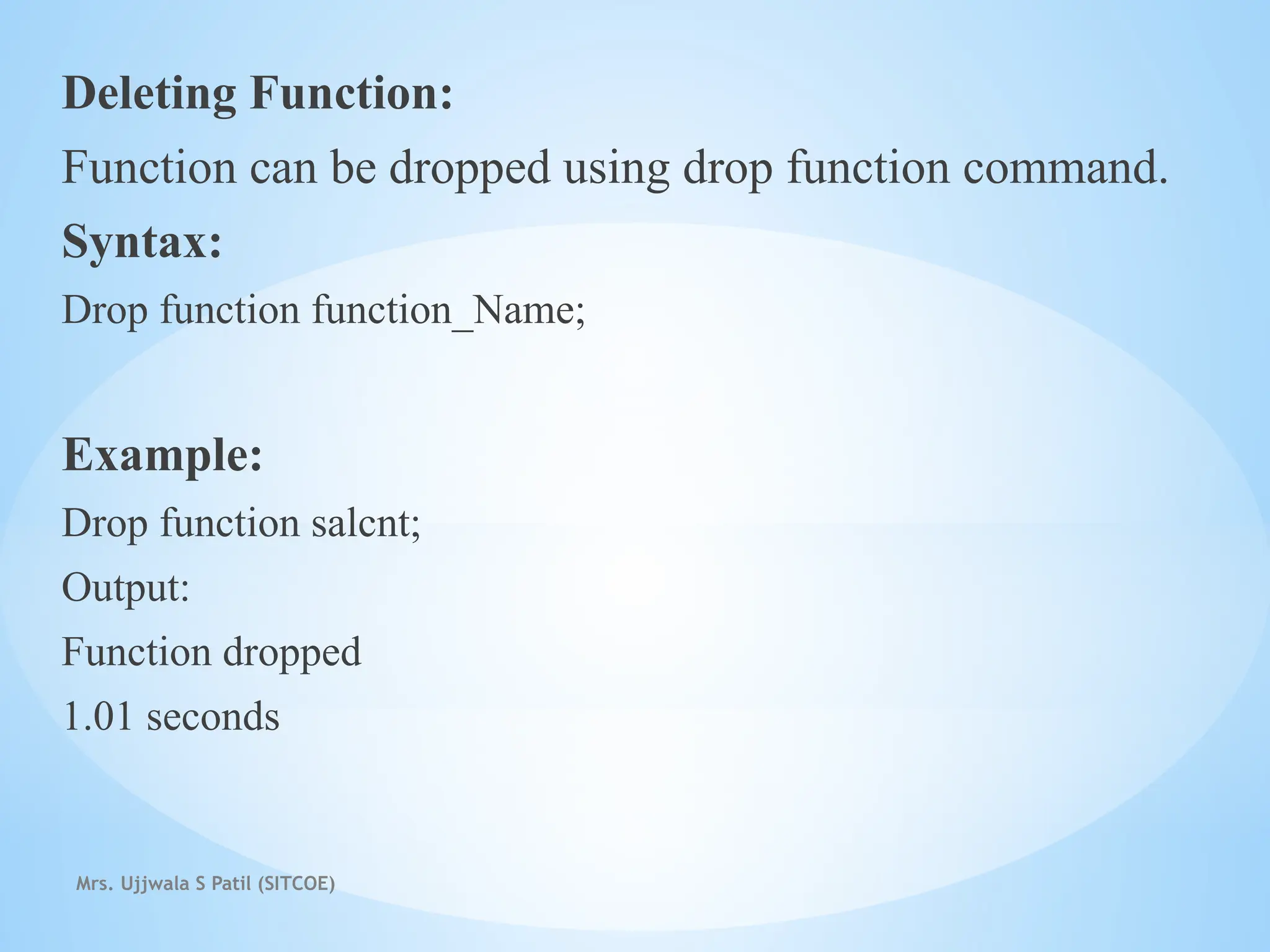Mrs. Ujjwala S Patil (SITCOE)
Deleting Function:
Function can be dropped using drop function command.
Syntax:
Drop function function_Name;
Example:
Drop function salcnt;
Output:
Function dropped
1.01 seconds
 