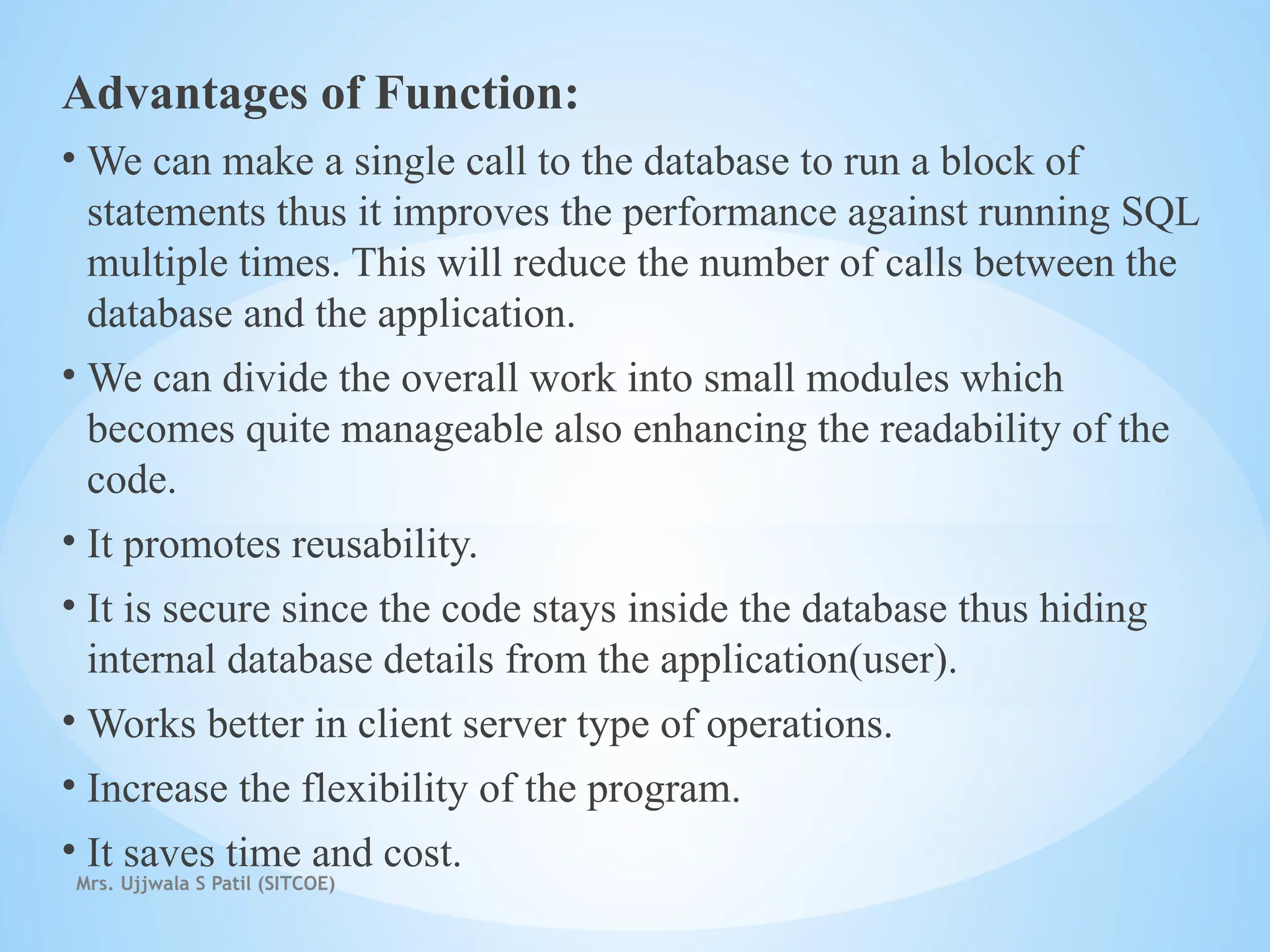 Mrs. Ujjwala S Patil (SITCOE)
Advantages of Function:
• We can make a single call to the database to run a block of
statements thus it improves the performance against running SQL
multiple times. This will reduce the number of calls between the
database and the application.
• We can divide the overall work into small modules which
becomes quite manageable also enhancing the readability of the
code.
• It promotes reusability.
• It is secure since the code stays inside the database thus hiding
internal database details from the application(user).
• Works better in client server type of operations.
• Increase the flexibility of the program.
• It saves time and cost.
 