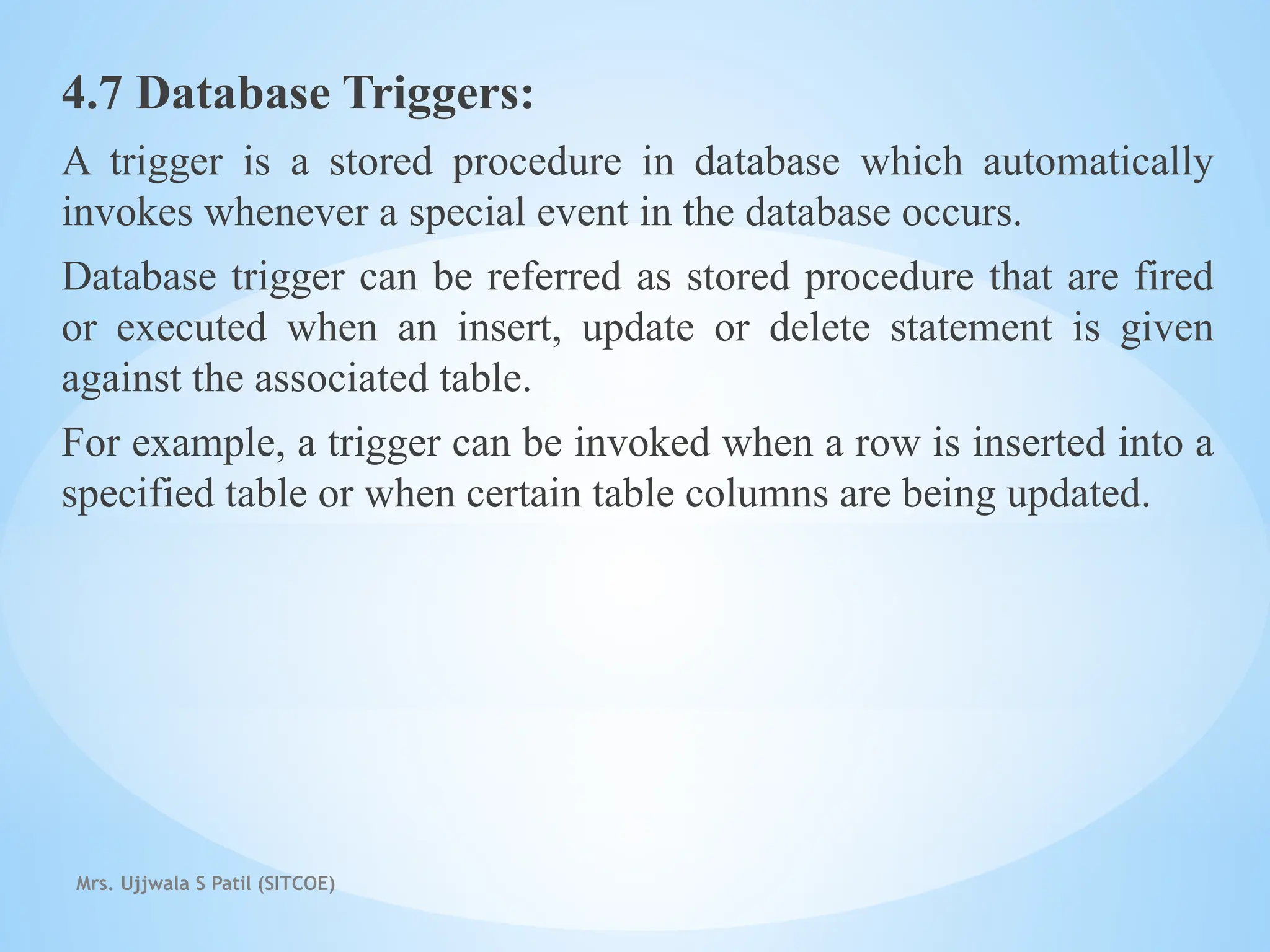 Mrs. Ujjwala S Patil (SITCOE)
4.7 Database Triggers:
A trigger is a stored procedure in database which automatically
invokes whenever a special event in the database occurs.
Database trigger can be referred as stored procedure that are fired
or executed when an insert, update or delete statement is given
against the associated table.
For example, a trigger can be invoked when a row is inserted into a
specified table or when certain table columns are being updated.
 