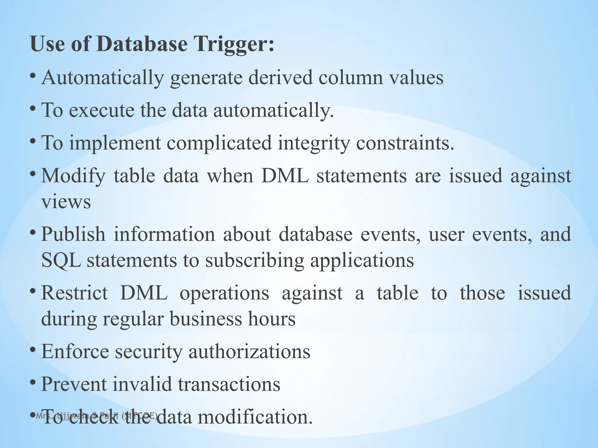 Mrs. Ujjwala S Patil (SITCOE)
Use of Database Trigger:
• Automatically generate derived column values
• To execute the data automatically.
• To implement complicated integrity constraints.
• Modify table data when DML statements are issued against
views
• Publish information about database events, user events, and
SQL statements to subscribing applications
• Restrict DML operations against a table to those issued
during regular business hours
• Enforce security authorizations
• Prevent invalid transactions
• To check the data modification.
 