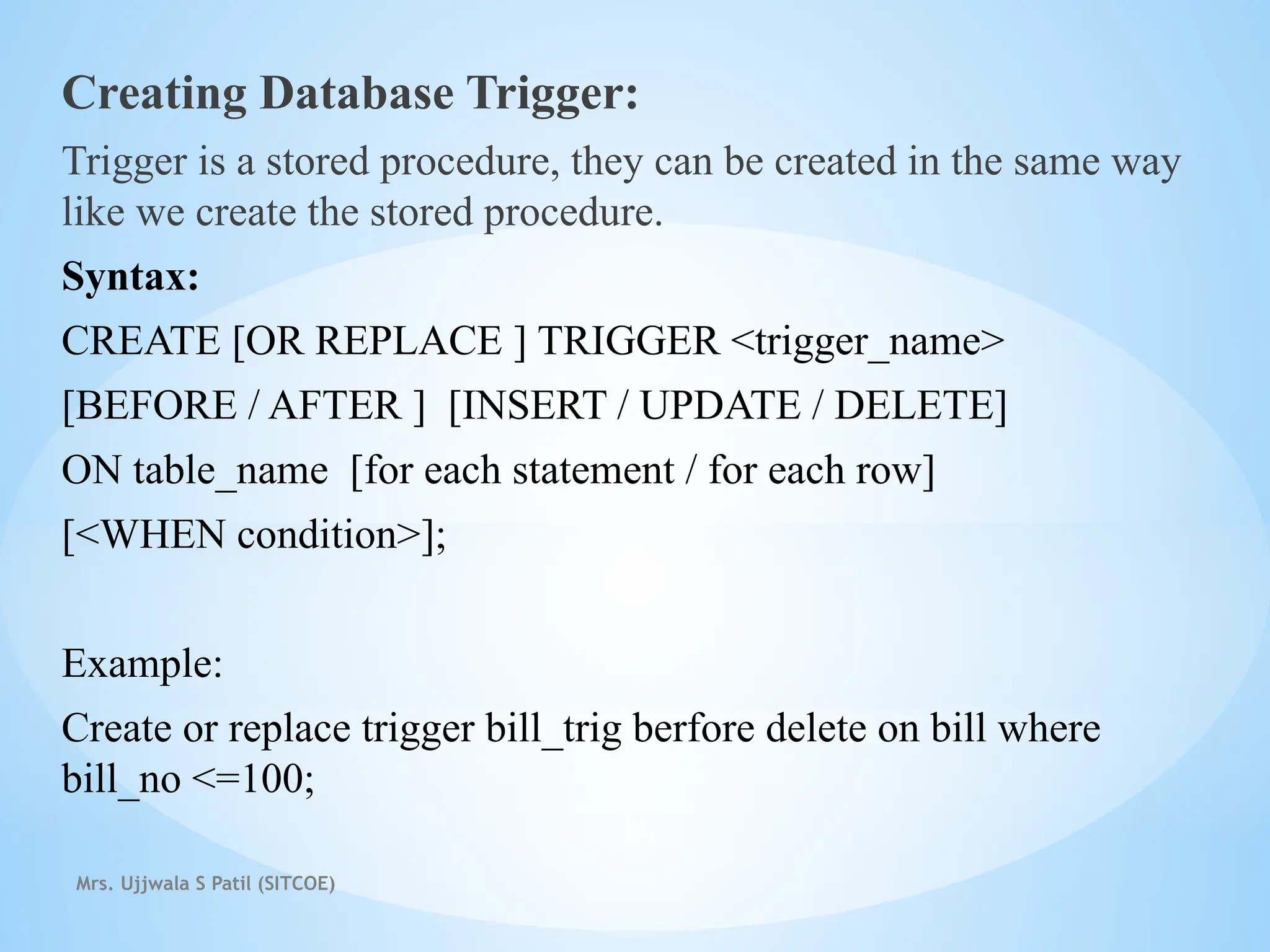 Mrs. Ujjwala S Patil (SITCOE)
Creating Database Trigger:
Trigger is a stored procedure, they can be created in the same way
like we create the stored procedure.
Syntax:
CREATE [OR REPLACE ] TRIGGER <trigger_name>
[BEFORE / AFTER ] [INSERT / UPDATE / DELETE]
ON table_name [for each statement / for each row]
[<WHEN condition>];
Example:
Create or replace trigger bill_trig berfore delete on bill where
bill_no <=100;
 
