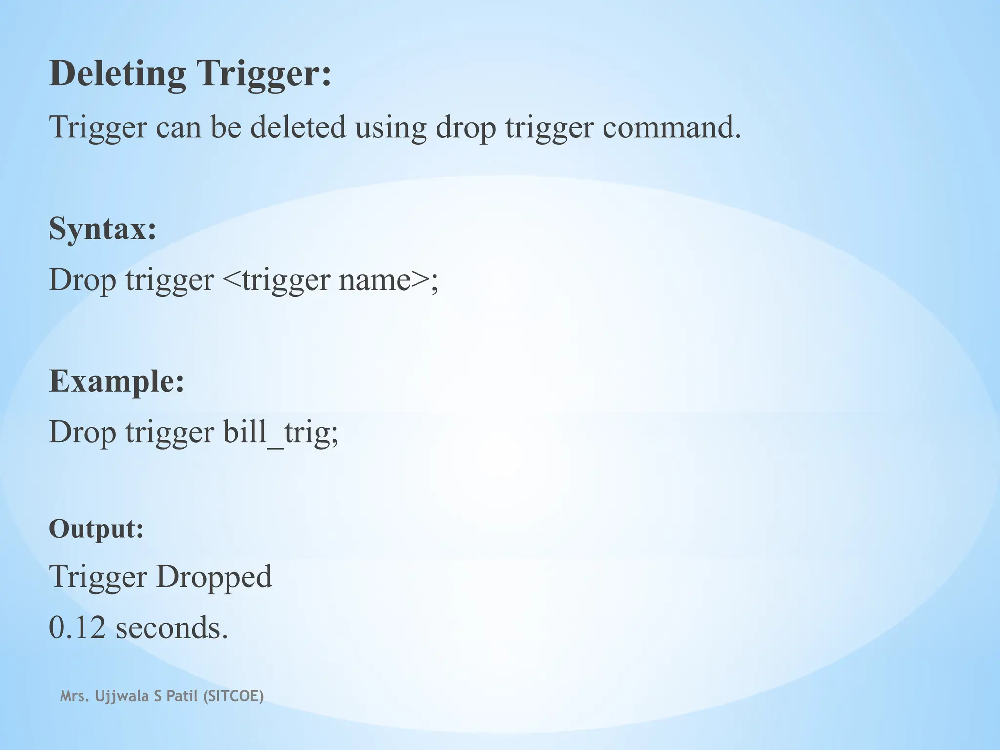 Mrs. Ujjwala S Patil (SITCOE)
Deleting Trigger:
Trigger can be deleted using drop trigger command.
Syntax:
Drop trigger <trigger name>;
Example:
Drop trigger bill_trig;
Output:
Trigger Dropped
0.12 seconds.
 