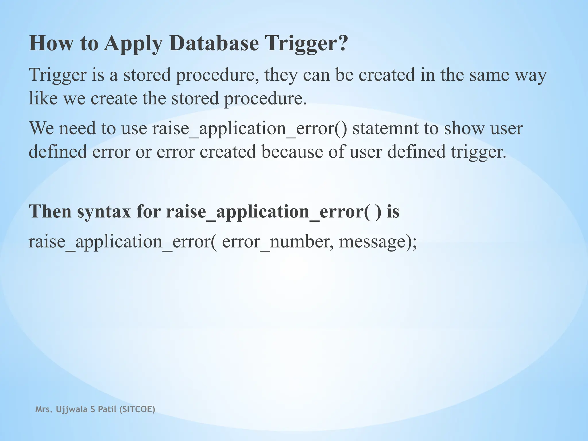 Mrs. Ujjwala S Patil (SITCOE)
How to Apply Database Trigger?
Trigger is a stored procedure, they can be created in the same way
like we create the stored procedure.
We need to use raise_application_error() statemnt to show user
defined error or error created because of user defined trigger.
Then syntax for raise_application_error( ) is
raise_application_error( error_number, message);
 