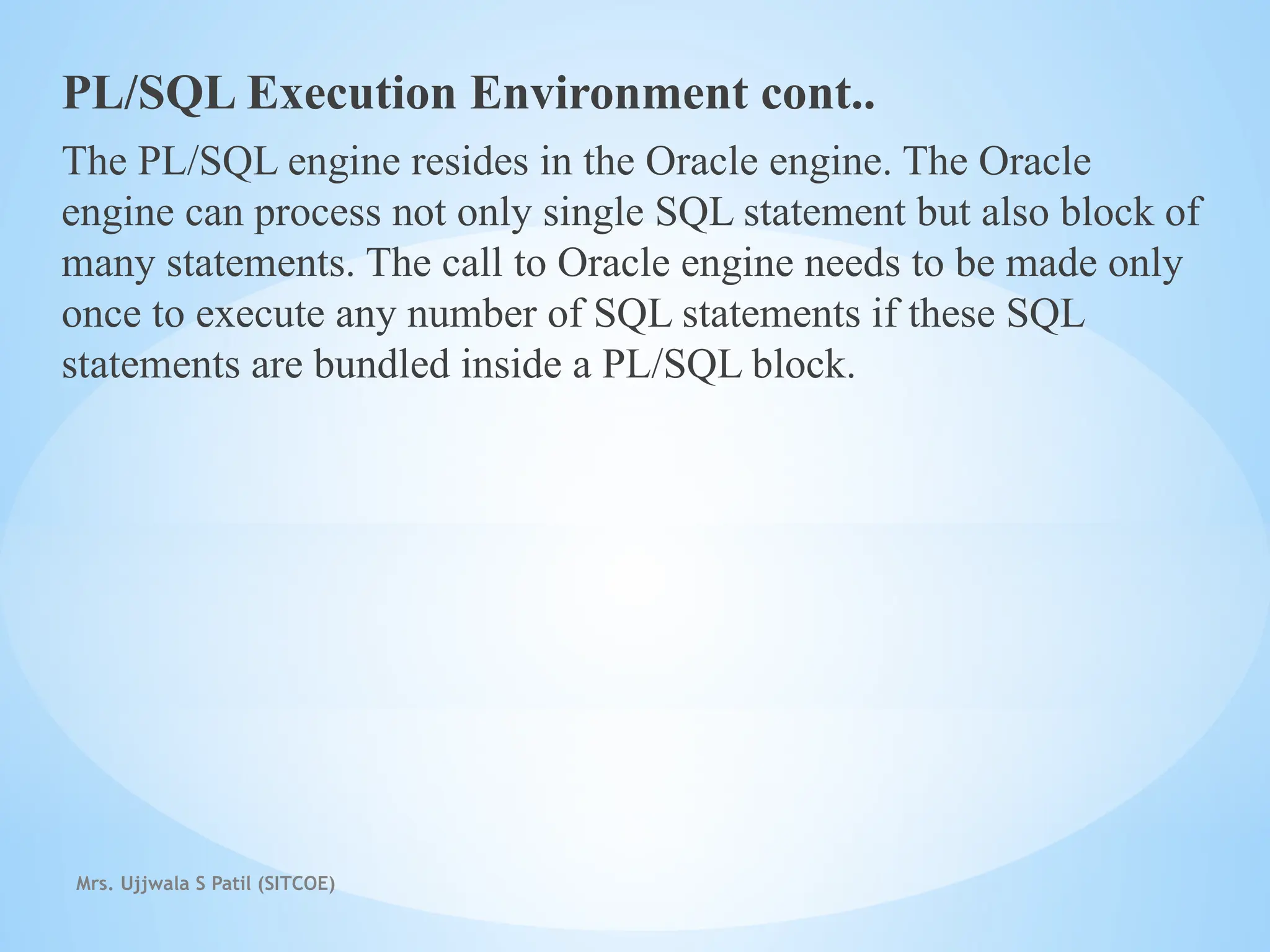 Mrs. Ujjwala S Patil (SITCOE)
PL/SQL Execution Environment cont..
The PL/SQL engine resides in the Oracle engine. The Oracle
engine can process not only single SQL statement but also block of
many statements. The call to Oracle engine needs to be made only
once to execute any number of SQL statements if these SQL
statements are bundled inside a PL/SQL block.
 
