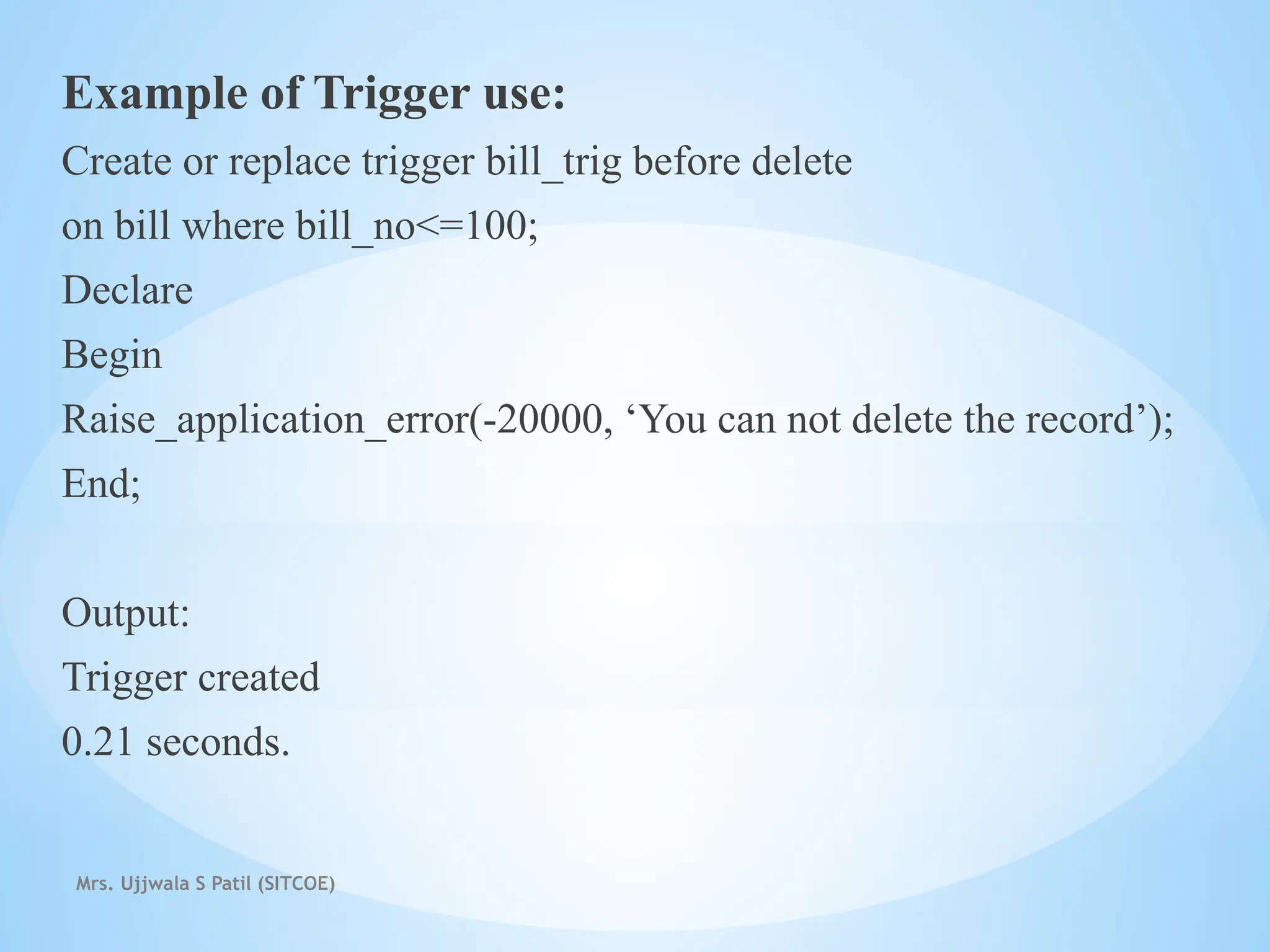 Mrs. Ujjwala S Patil (SITCOE)
Example of Trigger use:
Create or replace trigger bill_trig before delete
on bill where bill_no<=100;
Declare
Begin
Raise_application_error(-20000, ‘You can not delete the record’);
End;
Output:
Trigger created
0.21 seconds.
 