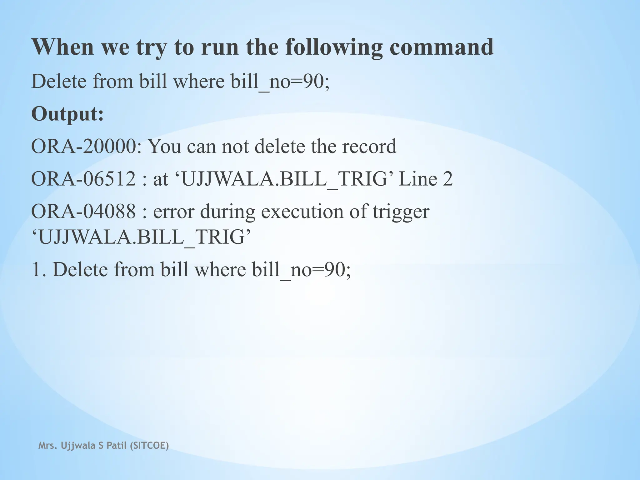 Mrs. Ujjwala S Patil (SITCOE)
When we try to run the following command
Delete from bill where bill_no=90;
Output:
ORA-20000: You can not delete the record
ORA-06512 : at ‘UJJWALA.BILL_TRIG’ Line 2
ORA-04088 : error during execution of trigger
‘UJJWALA.BILL_TRIG’
1. Delete from bill where bill_no=90;
 