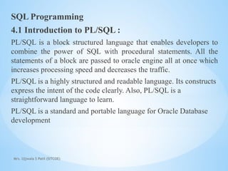 SQL Programming
4.1 Introduction to PL/SQL :
PL/SQL is a block structured language that enables developers to
combine the power of SQL with procedural statements. All the
statements of a block are passed to oracle engine all at once which
increases processing speed and decreases the traffic.
PL/SQL is a highly structured and readable language. Its constructs
express the intent of the code clearly. Also, PL/SQL is a
straightforward language to learn.
PL/SQL is a standard and portable language for Oracle Database
development
Mrs. Ujjwala S Patil (SITCOE)
 
