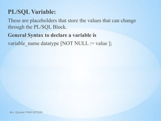 Mrs. Ujjwala S Patil (SITCOE)
PL/SQL Variable:
These are placeholders that store the values that can change
through the PL/SQL Block.
General Syntax to declare a variable is
variable_name datatype [NOT NULL := value ];
 