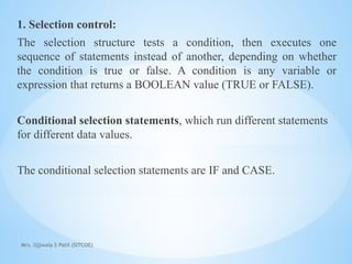 Mrs. Ujjwala S Patil (SITCOE)
1. Selection control:
The selection structure tests a condition, then executes one
sequence of statements instead of another, depending on whether
the condition is true or false. A condition is any variable or
expression that returns a BOOLEAN value (TRUE or FALSE).
Conditional selection statements, which run different statements
for different data values.
The conditional selection statements are IF and CASE.
 