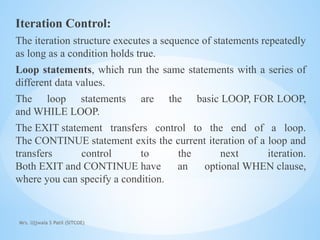 Mrs. Ujjwala S Patil (SITCOE)
Iteration Control:
The iteration structure executes a sequence of statements repeatedly
as long as a condition holds true.
Loop statements, which run the same statements with a series of
different data values.
The loop statements are the basic LOOP, FOR LOOP,
and WHILE LOOP.
The EXIT statement transfers control to the end of a loop.
The CONTINUE statement exits the current iteration of a loop and
transfers control to the next iteration.
Both EXIT and CONTINUE have an optional WHEN clause,
where you can specify a condition.
 