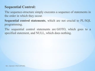 Mrs. Ujjwala S Patil (SITCOE)
Sequential Control:
The sequence-structure simply executes a sequence of statements in
the order in which they occur.
Sequential control statements, which are not crucial to PL/SQL
programming.
The sequential control statements are GOTO, which goes to a
specified statement, and NULL, which does nothing.
 