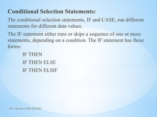 Mrs. Ujjwala S Patil (SITCOE)
Conditional Selection Statements:
The conditional selection statements, IF and CASE, run different
statements for different data values.
The IF statement either runs or skips a sequence of one or more
statements, depending on a condition. The IF statement has these
forms:
IF THEN
IF THEN ELSE
IF THEN ELSIF
 