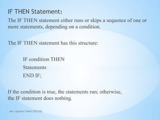 Mrs. Ujjwala S Patil (SITCOE)
IF THEN Statement:
The IF THEN statement either runs or skips a sequence of one or
more statements, depending on a condition.
The IF THEN statement has this structure:
IF condition THEN
Statements
END IF;
If the condition is true, the statements run; otherwise,
the IF statement does nothing.
 