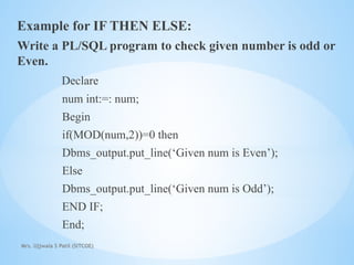 Mrs. Ujjwala S Patil (SITCOE)
Example for IF THEN ELSE:
Write a PL/SQL program to check given number is odd or
Even.
Declare
num int:=: num;
Begin
if(MOD(num,2))=0 then
Dbms_output.put_line(‘Given num is Even’);
Else
Dbms_output.put_line(‘Given num is Odd’);
END IF;
End;
 
