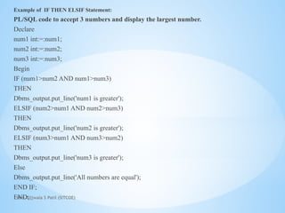 Mrs. Ujjwala S Patil (SITCOE)
Example of IF THEN ELSIF Statement:
PL/SQL code to accept 3 numbers and display the largest number.
Declare
num1 int:=:num1;
num2 int:=:num2;
num3 int:=:num3;
Begin
IF (num1>num2 AND num1>num3)
THEN
Dbms_output.put_line('num1 is greater');
ELSIF (num2>num1 AND num2>num3)
THEN
Dbms_output.put_line('num2 is greater');
ELSIF (num3>num1 AND num3>num2)
THEN
Dbms_output.put_line('num3 is greater');
Else
Dbms_output.put_line('All numbers are equal');
END IF;
END;
 