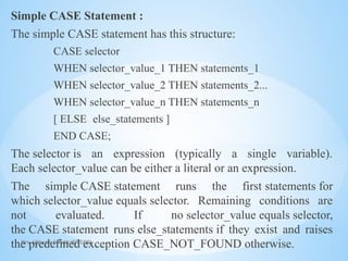 Mrs. Ujjwala S Patil (SITCOE)
Simple CASE Statement :
The simple CASE statement has this structure:
CASE selector
WHEN selector_value_1 THEN statements_1
WHEN selector_value_2 THEN statements_2...
WHEN selector_value_n THEN statements_n
[ ELSE else_statements ]
END CASE;
The selector is an expression (typically a single variable).
Each selector_value can be either a literal or an expression.
The simple CASE statement runs the first statements for
which selector_value equals selector. Remaining conditions are
not evaluated. If no selector_value equals selector,
the CASE statement runs else_statements if they exist and raises
the predefined exception CASE_NOT_FOUND otherwise.
 