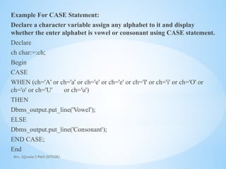 Mrs. Ujjwala S Patil (SITCOE)
Example For CASE Statement:
Declare a character variable assign any alphabet to it and display
whether the enter alphabet is vowel or consonant using CASE statement.
Declare
ch char:=:ch;
Begin
CASE
WHEN (ch='A' or ch='a' or ch='e' or ch='e' or ch='I' or ch='i' or ch='O' or
ch='o' or ch='U' or ch='u')
THEN
Dbms_output.put_line('Vowel');
ELSE
Dbms_output.put_line('Consonant');
END CASE;
End
 