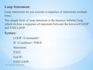 Mrs. Ujjwala S Patil (SITCOE)
Loop Statement:
Loop statements let you execute a sequence of statements multiple
times.
The simple form of loop statement is the basic(or infinite) loop,
which enclose a sequence of statement between the keyword LOOP
and END LOOP.
Syntax:
LOOP <Commands>
IF <Condition> THEN
Statement;
EXIT;
End IF;
END LOOP;
 
