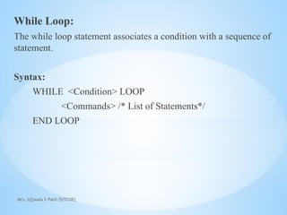 Mrs. Ujjwala S Patil (SITCOE)
While Loop:
The while loop statement associates a condition with a sequence of
statement.
Syntax:
WHILE <Condition> LOOP
<Commands> /* List of Statements*/
END LOOP
 