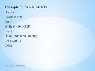 Mrs. Ujjwala S Patil (SITCOE)
Example for While LOOP:
Declare
i number :=0;
Begin
While i<=10 LOOP
i:=i+1;
Dbms_output.put_line(i);
END LOOP;
END;
 