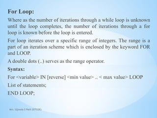 Mrs. Ujjwala S Patil (SITCOE)
For Loop:
Where as the number of iterations through a while loop is unknown
until the loop completes, the number of iterations through a for
loop is known before the loop is entered.
For loop iterates over a specific range of integers. The range is a
part of an iteration scheme which is enclosed by the keyword FOR
and LOOP.
A double dots (..) serves as the range operator.
Syntax:
For <variable> IN [reverse] <min value> .. < max value> LOOP
List of statements;
END LOOP;
 