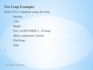 Mrs. Ujjwala S Patil (SITCOE)
For Loop Example:
Print 10 to 1 numbers using for loop.
declare
i int;
Begin
For i in REVERSE 1..10 loop
dbms_output.put_line(i);
End loop;
End;
:
 