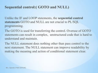 Mrs. Ujjwala S Patil (SITCOE)
Sequential control:( GOTO and NULL)
Unlike the IF and LOOP statements, the sequential control
statements GOTO and NULL are not crucial to PL/SQL
programming.
The GOTO is used for transferring the control. Overuse of GOTO
statements can result in complex, unstructured code that is hard to
understand and maintain.
The NULL statement does nothing other than pass control to the
next statement. The NULL statement can improve readability by
making the meaning and action of conditional statement clear.
 