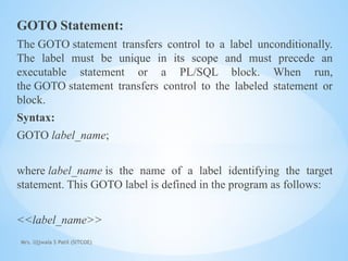 Mrs. Ujjwala S Patil (SITCOE)
GOTO Statement:
The GOTO statement transfers control to a label unconditionally.
The label must be unique in its scope and must precede an
executable statement or a PL/SQL block. When run,
the GOTO statement transfers control to the labeled statement or
block.
Syntax:
GOTO label_name;
where label_name is the name of a label identifying the target
statement. This GOTO label is defined in the program as follows:
<<label_name>>
 
