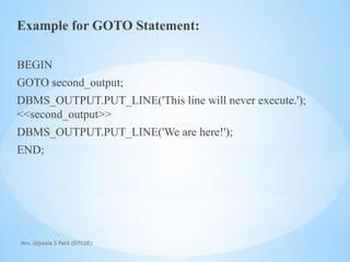Mrs. Ujjwala S Patil (SITCOE)
Example for GOTO Statement:
BEGIN
GOTO second_output;
DBMS_OUTPUT.PUT_LINE('This line will never execute.');
<<second_output>>
DBMS_OUTPUT.PUT_LINE('We are here!');
END;
 