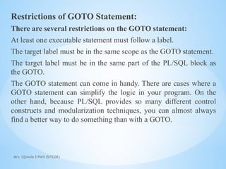 Mrs. Ujjwala S Patil (SITCOE)
Restrictions of GOTO Statement:
There are several restrictions on the GOTO statement:
At least one executable statement must follow a label.
The target label must be in the same scope as the GOTO statement.
The target label must be in the same part of the PL/SQL block as
the GOTO.
The GOTO statement can come in handy. There are cases where a
GOTO statement can simplify the logic in your program. On the
other hand, because PL/SQL provides so many different control
constructs and modularization techniques, you can almost always
find a better way to do something than with a GOTO.
 