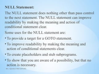Mrs. Ujjwala S Patil (SITCOE)
NULL Statement:
The NULL statement does nothing other than pass control
to the next statement. The NULL statement can improve
readability by making the meaning and action of
conditional statement clear.
Some uses for the NULL statement are:
• To provide a target for a GOTO statement.
• To improve readability by making the meaning and
action of conditional statements clear.
• To create placeholders and stub subprograms.
• To show that you are aware of a possibility, but that no
action is necessary.
 