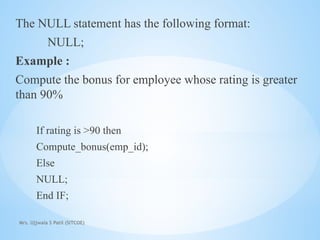 Mrs. Ujjwala S Patil (SITCOE)
The NULL statement has the following format:
NULL;
Example :
Compute the bonus for employee whose rating is greater
than 90%
If rating is >90 then
Compute_bonus(emp_id);
Else
NULL;
End IF;
 