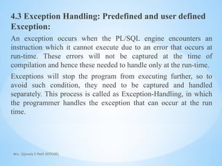 Mrs. Ujjwala S Patil (SITCOE)
4.3 Exception Handling: Predefined and user defined
Exception:
An exception occurs when the PL/SQL engine encounters an
instruction which it cannot execute due to an error that occurs at
run-time. These errors will not be captured at the time of
compilation and hence these needed to handle only at the run-time.
Exceptions will stop the program from executing further, so to
avoid such condition, they need to be captured and handled
separately. This process is called as Exception-Handling, in which
the programmer handles the exception that can occur at the run
time.
 