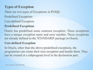Mrs. Ujjwala S Patil (SITCOE)
Types of Exception
There are two types of Exceptions in Pl/SQL.
Predefined Exceptions
User-defined Exception
Predefined Exceptions
Oracle has predefined some common exception. These exceptions
have a unique exception name and error number. These exceptions
are already defined in the 'STANDARD' package in Oracle.
User-defined Exception
In Oracle, other than the above-predefined exceptions, the
programmer can create their own exception and handle them. They
can be created at a subprogram level in the declaration part.
 
