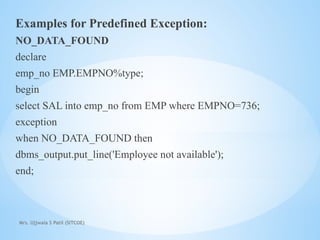 Mrs. Ujjwala S Patil (SITCOE)
Examples for Predefined Exception:
NO_DATA_FOUND
declare
emp_no EMP.EMPNO%type;
begin
select SAL into emp_no from EMP where EMPNO=736;
exception
when NO_DATA_FOUND then
dbms_output.put_line('Employee not available');
end;
 