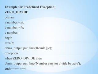Mrs. Ujjwala S Patil (SITCOE)
Example for Predefined Exception:
ZERO_DIVIDE
declare
a number:=:a;
b number:=:b;
c number;
begin
c:=a/b;
dbms_output.put_line('Result' || c);
exception
when ZERO_DIVIDE then
dbms_output.put_line('Number can not divide by zero');
end;
 