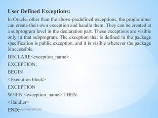 Mrs. Ujjwala S Patil (SITCOE)
User Defined Exceptions:
In Oracle, other than the above-predefined exceptions, the programmer
can create their own exception and handle them. They can be created at
a subprogram level in the declaration part. These exceptions are visible
only in that subprogram. The exception that is defined in the package
specification is public exception, and it is visible wherever the package
is accessible.
DECLARE<exception_name>
EXCEPTION;
BEGIN
<Execution block>
EXCEPTION
WHEN <exception_name> THEN
<Handler>
END;
 