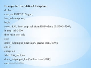 Mrs. Ujjwala S Patil (SITCOE)
Example for User defined Exception:
declare
emp_sal EMP.SAL%type;
less_sal exception;
begin
select SAL into emp_sal from EMP where EMPNO=7369;
if emp_sal<3000
then raise less_sal;
else
dbms_output.put_line('salary greater than 3000');
end if;
exception
when less_sal then
dbms_output.put_line('sal less than 3000');
end;
 