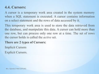 Mrs. Ujjwala S Patil (SITCOE)
4.4. Cursors:
A cursor is a temporary work area created in the system memory
when a SQL statement is executed. A cursor contains information
on a select statement and the rows of data accessed by it.
This temporary work area is used to store the data retrieved from
the database, and manipulate this data. A cursor can hold more than
one row, but can process only one row at a time. The set of rows
the cursor holds is called the active set.
There are 2 types of Cursors:
Implicit Cursors
Explicit Cursors.
 