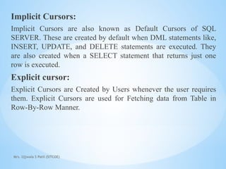 Mrs. Ujjwala S Patil (SITCOE)
Implicit Cursors:
Implicit Cursors are also known as Default Cursors of SQL
SERVER. These are created by default when DML statements like,
INSERT, UPDATE, and DELETE statements are executed. They
are also created when a SELECT statement that returns just one
row is executed.
Explicit cursor:
Explicit Cursors are Created by Users whenever the user requires
them. Explicit Cursors are used for Fetching data from Table in
Row-By-Row Manner.
 