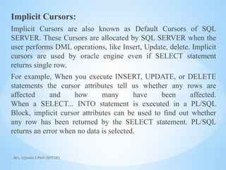 Mrs. Ujjwala S Patil (SITCOE)
Implicit Cursors:
Implicit Cursors are also known as Default Cursors of SQL
SERVER. These Cursors are allocated by SQL SERVER when the
user performs DML operations, like Insert, Update, delete. Implicit
cursors are used by oracle engine even if SELECT statement
returns single row.
For example, When you execute INSERT, UPDATE, or DELETE
statements the cursor attributes tell us whether any rows are
affected and how many have been affected.
When a SELECT... INTO statement is executed in a PL/SQL
Block, implicit cursor attributes can be used to find out whether
any row has been returned by the SELECT statement. PL/SQL
returns an error when no data is selected.
 