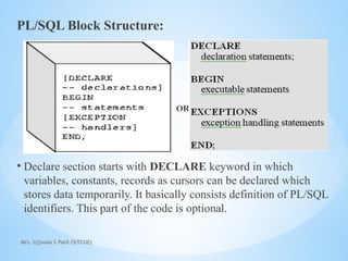 Mrs. Ujjwala S Patil (SITCOE)
PL/SQL Block Structure:
OR
• Declare section starts with DECLARE keyword in which
variables, constants, records as cursors can be declared which
stores data temporarily. It basically consists definition of PL/SQL
identifiers. This part of the code is optional.
 