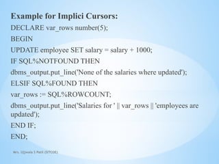 Mrs. Ujjwala S Patil (SITCOE)
Example for Implici Cursors:
DECLARE var_rows number(5);
BEGIN
UPDATE employee SET salary = salary + 1000;
IF SQL%NOTFOUND THEN
dbms_output.put_line('None of the salaries where updated');
ELSIF SQL%FOUND THEN
var_rows := SQL%ROWCOUNT;
dbms_output.put_line('Salaries for ' || var_rows || 'employees are
updated');
END IF;
END;
 